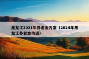 黑龙江2021年养老金方案（2024年黑龙江养老金待遇）