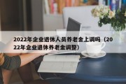 2022年企业退休人员养老金上调吗（2022年企业退休养老金调整）