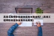 高级工程师职称退休后有补助金吗?（高级工程师职称退休金有什么政策）