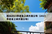 四川2023养老金上调方案公布（2023养老金上调方案公布）