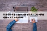 天津市教师退休有一次性补助吗?（天津教师退休一次性补贴标准）