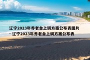 辽宁2023年养老金上调方案公布表图片 - 辽宁2023年养老金上调方案公布表