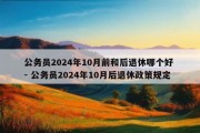 公务员2024年10月前和后退休哪个好 - 公务员2024年10月后退休政策规定