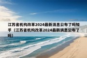 江苏省机构改革2024最新消息公布了吗知乎（江苏省机构改革2024最新消息公布了吗）