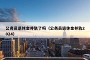 公务员退休金并轨了吗（公务员退休金并轨2024）