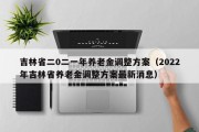 吉林省二0二一年养老金调整方案（2022年吉林省养老金调整方案最新消息）