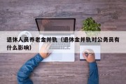 退休人员养老金并轨（退休金并轨对公务员有什么影响）