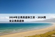 2024年公务员退休工资 - 2024男女公务员退休