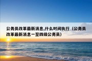 公务员改革最新消息,什么时间执行（公务员改革最新消息一至四级公务员）