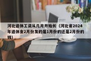 河北退休工资从几月开始长（河北省2024年退休金2月份发的是1月份的还是2月份的钱）