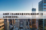 水果萝卜怎么腌制又脆又好吃(酸甜白萝卜怎么泡又脆又好吃)