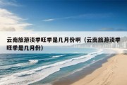 云南旅游淡季旺季是几月份啊（云南旅游淡季旺季是几月份）