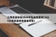 公务员退休金2024并轨前后差距(2025公务员退休养老金并轨)