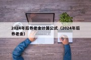 2024年后养老金计算公式（2024年后养老金）