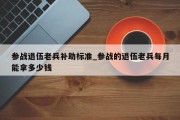 参战退伍老兵补助标准_参战的退伍老兵每月能拿多少钱