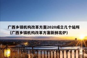 广西乡镇机构改革方案2020成立几个站所（广西乡镇机构改革方案新鲜出炉）