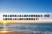 学前儿童抗拒上幼儿园的主要原因在于（学前儿童抗拒上幼儿园的主要原因在于）