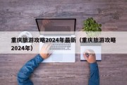 重庆旅游攻略2024年最新（重庆旅游攻略2024年）