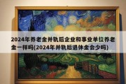 2024年养老金并轨后企业和事业单位养老金一样吗(2024年并轨后退休金会少吗)