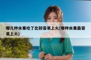 哪几种水果吃了比较容易上火(哪种水果最容易上火)