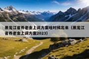 黑龙江省养老金上调方案啥时候出来（黑龙江省养老金上调方案2023）