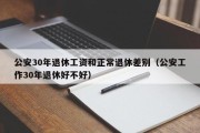 公安30年退休工资和正常退休差别（公安工作30年退休好不好）