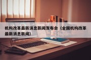 机构改革最新消息新闻发布会（全国机构改革最新消息新闻）