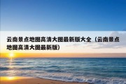 云南景点地图高清大图最新版大全（云南景点地图高清大图最新版）