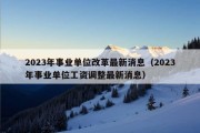 2023年事业单位改革最新消息（2023年事业单位工资调整最新消息）