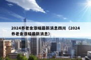 2024养老金涨幅最新消息四川（2024养老金涨幅最新消息）