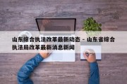 山东综合执法改革最新动态 - 山东省综合执法局改革最新消息新闻