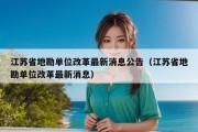 江苏省地勘单位改革最新消息公告（江苏省地勘单位改革最新消息）