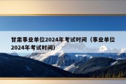 甘肃事业单位2024年考试时间（事业单位2024年考试时间）