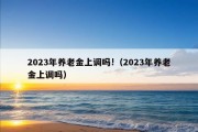 2023年养老金上调吗!（2023年养老金上调吗）