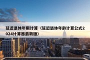 延迟退休年限计算（延迟退休年龄计算公式2024计算器最新版）