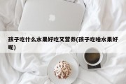 孩子吃什么水果好吃又营养(孩子吃啥水果好呢)