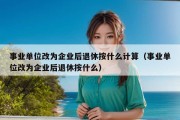 事业单位改为企业后退休按什么计算（事业单位改为企业后退休按什么）