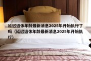 延迟退休年龄最新消息2025年开始执行了吗（延迟退休年龄最新消息2025年开始执行）