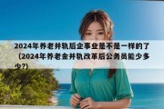 2024年养老并轨后企事业是不是一样的了（2024年养老金并轨改革后公务员能少多少?）