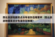 西北旅游地图景点分布省份在哪里啊（西北旅游地图景点分布省份在哪里）