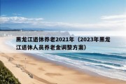 黑龙江退休养老2021年（2023年黑龙江退休人员养老金调整方案）