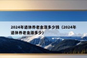 2024年退休养老金涨多少钱（2024年退休养老金涨多少）