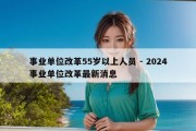 事业单位改革55岁以上人员 - 2024事业单位改革最新消息