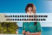 2024年养老金并轨改革最新消息视频讲解（2024年养老金并轨改革最新消息视频）