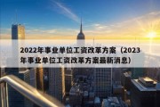 2022年事业单位工资改革方案（2023年事业单位工资改革方案最新消息）