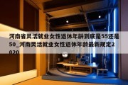 河南省灵活就业女性退休年龄到底是55还是50_河南灵活就业女性退休年龄最新规定2020