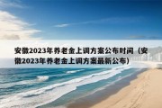 安徽2023年养老金上调方案公布时间（安徽2023年养老金上调方案最新公布）