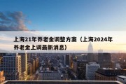 上海21年养老金调整方案（上海2024年养老金上调最新消息）