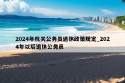 2024年机关公务员退休政策规定_2024年以后退休公务员