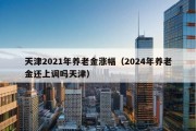 天津2021年养老金涨幅（2024年养老金还上调吗天津）